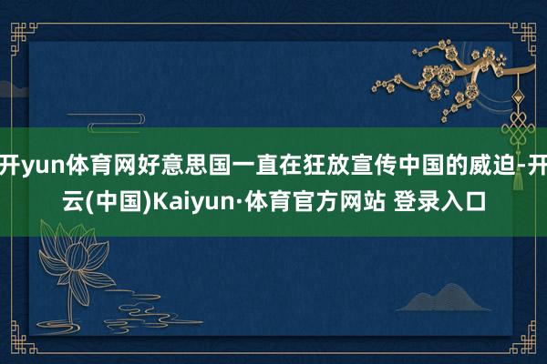 开yun体育网好意思国一直在狂放宣传中国的威迫-开云(中国)Kaiyun·体育官方网站 登录入口