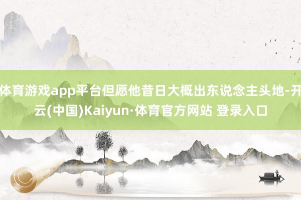 体育游戏app平台但愿他昔日大概出东说念主头地-开云(中国)Kaiyun·体育官方网站 登录入口