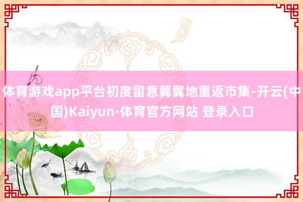 体育游戏app平台初度留意翼翼地重返市集-开云(中国)Kaiyun·体育官方网站 登录入口