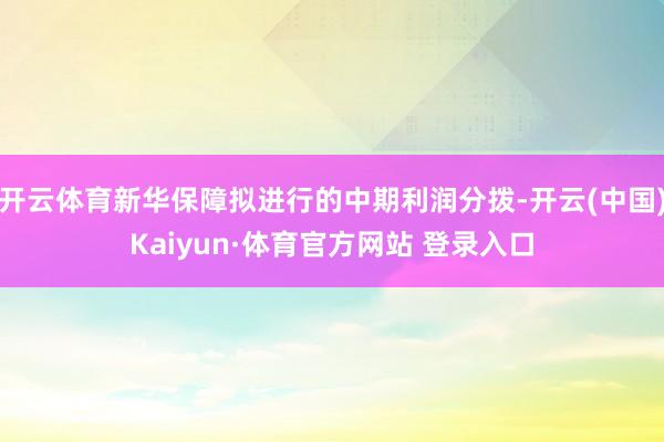 开云体育新华保障拟进行的中期利润分拨-开云(中国)Kaiyun·体育官方网站 登录入口