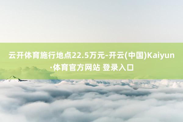 云开体育施行地点22.5万元-开云(中国)Kaiyun·体育官方网站 登录入口