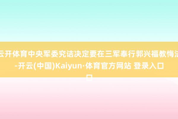 云开体育中央军委究诘决定要在三军奉行郭兴福教悔法-开云(中国)Kaiyun·体育官方网站 登录入口