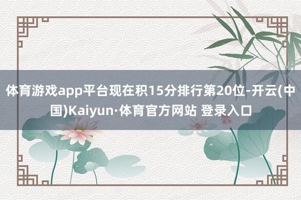 体育游戏app平台现在积15分排行第20位-开云(中国)Kaiyun·体育官方网站 登录入口