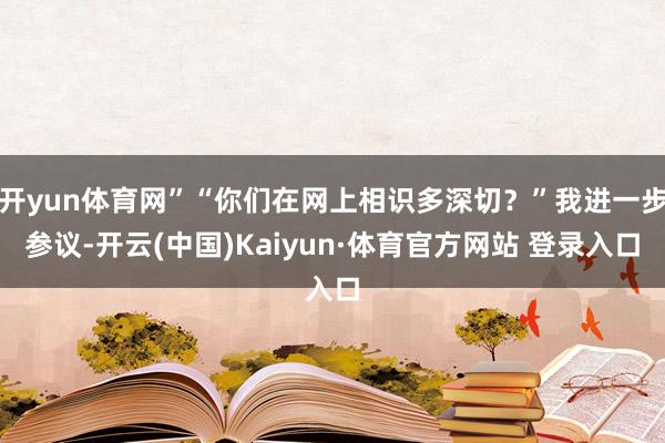 开yun体育网”“你们在网上相识多深切？”我进一步参议-开云(中国)Kaiyun·体育官方网站 登录入口