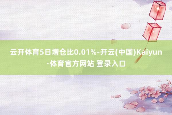 云开体育5日增仓比0.01%-开云(中国)Kaiyun·体育官方网站 登录入口