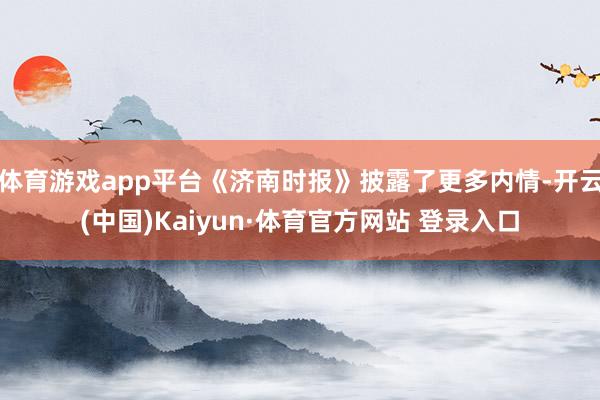 体育游戏app平台《济南时报》披露了更多内情-开云(中国)Kaiyun·体育官方网站 登录入口