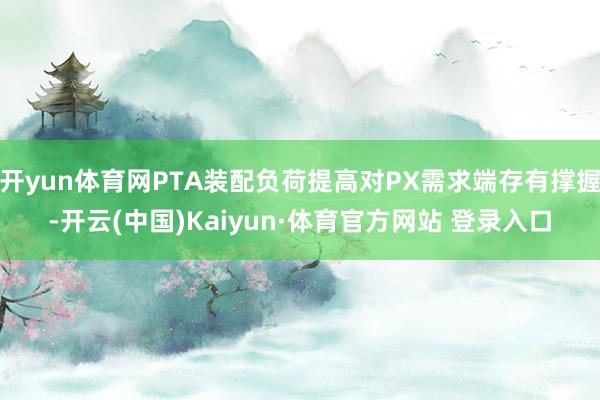 开yun体育网PTA装配负荷提高对PX需求端存有撑握-开云(中国)Kaiyun·体育官方网站 登录入口