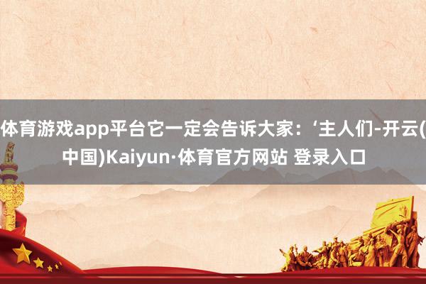 体育游戏app平台它一定会告诉大家：‘主人们-开云(中国)Kaiyun·体育官方网站 登录入口