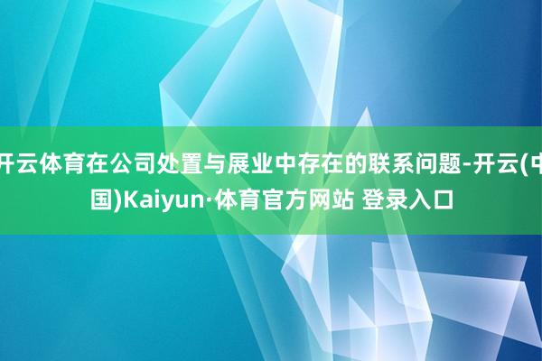 开云体育在公司处置与展业中存在的联系问题-开云(中国)Kaiyun·体育官方网站 登录入口