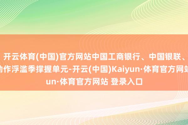 开云体育(中国)官方网站中国工商银行、中国银联、猫眼文娱动作浮滥季撑握单元-开云(中国)Kaiyun·体育官方网站 登录入口