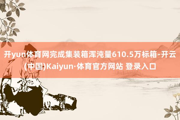 开yun体育网完成集装箱浑沌量610.5万标箱-开云(中国)Kaiyun·体育官方网站 登录入口