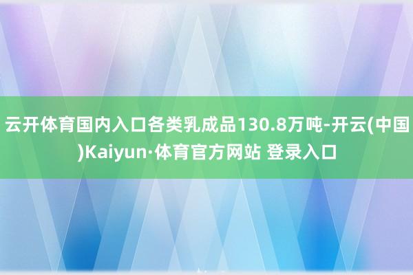 云开体育国内入口各类乳成品130.8万吨-开云(中国)Kaiyun·体育官方网站 登录入口