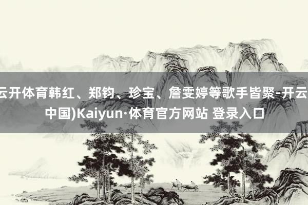 云开体育韩红、郑钧、珍宝、詹雯婷等歌手皆聚-开云(中国)Kaiyun·体育官方网站 登录入口