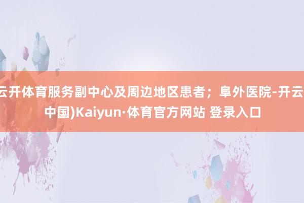 云开体育服务副中心及周边地区患者；阜外医院-开云(中国)Kaiyun·体育官方网站 登录入口