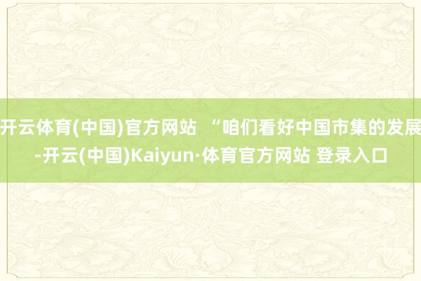 开云体育(中国)官方网站  “咱们看好中国市集的发展-开云(中国)Kaiyun·体育官方网站 登录入口