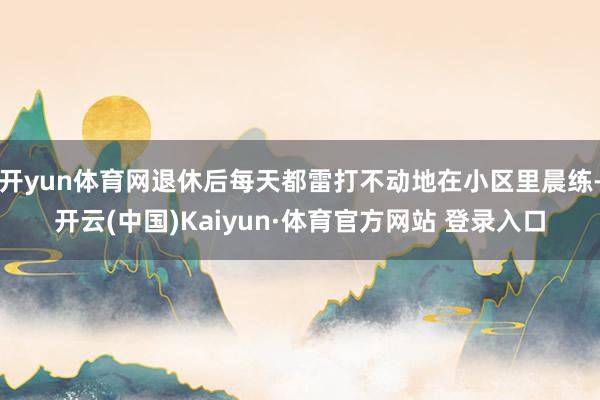 开yun体育网退休后每天都雷打不动地在小区里晨练-开云(中国)Kaiyun·体育官方网站 登录入口