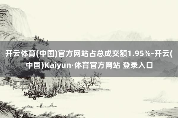 开云体育(中国)官方网站占总成交额1.95%-开云(中国)Kaiyun·体育官方网站 登录入口