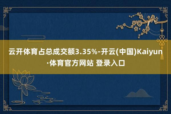 云开体育占总成交额3.35%-开云(中国)Kaiyun·体育官方网站 登录入口