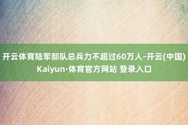 开云体育陆军部队总兵力不超过60万人-开云(中国)Kaiyun·体育官方网站 登录入口