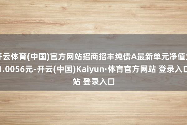 开云体育(中国)官方网站招商招丰纯债A最新单元净值为1.0056元-开云(中国)Kaiyun·体育官方网站 登录入口