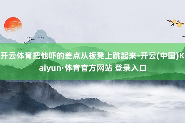 开云体育把他吓的差点从板凳上跳起来-开云(中国)Kaiyun·体育官方网站 登录入口