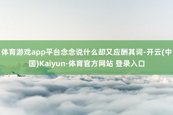 体育游戏app平台念念说什么却又应酬其词-开云(中国)Kaiyun·体育官方网站 登录入口