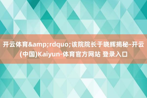 开云体育&rdquo;该院院长于晓辉揭秘-开云(中国)Kaiyun·体育官方网站 登录入口