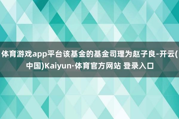 体育游戏app平台该基金的基金司理为赵子良-开云(中国)Kaiyun·体育官方网站 登录入口