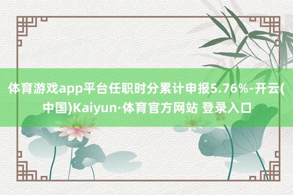 体育游戏app平台任职时分累计申报5.76%-开云(中国)Kaiyun·体育官方网站 登录入口