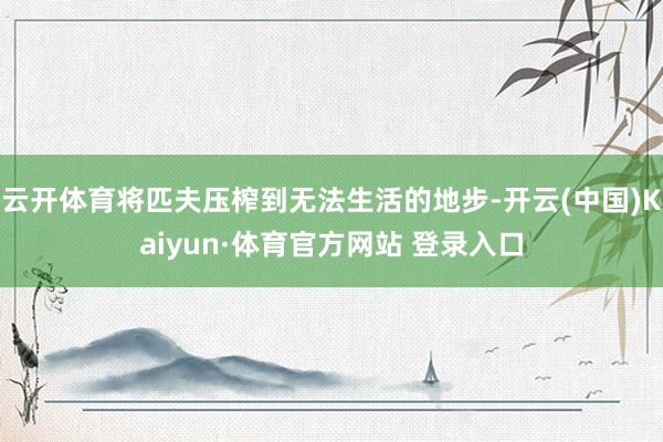 云开体育将匹夫压榨到无法生活的地步-开云(中国)Kaiyun·体育官方网站 登录入口