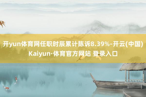 开yun体育网任职时辰累计陈诉8.39%-开云(中国)Kaiyun·体育官方网站 登录入口