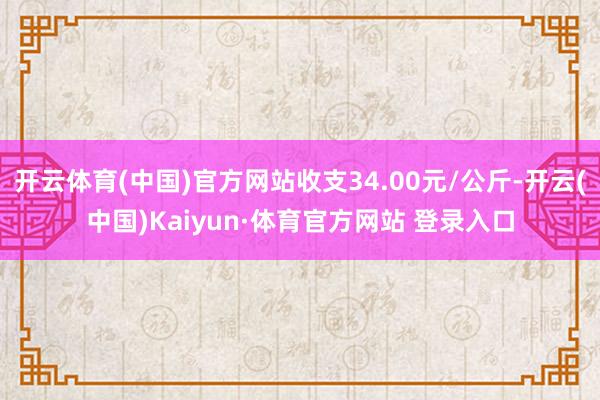 开云体育(中国)官方网站收支34.00元/公斤-开云(中国)Kaiyun·体育官方网站 登录入口