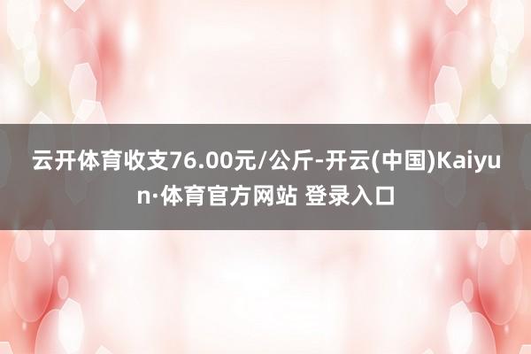 云开体育收支76.00元/公斤-开云(中国)Kaiyun·体育官方网站 登录入口