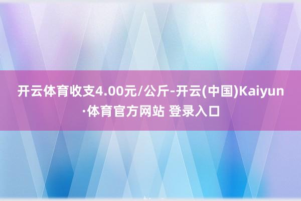 开云体育收支4.00元/公斤-开云(中国)Kaiyun·体育官方网站 登录入口