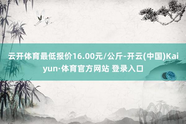 云开体育最低报价16.00元/公斤-开云(中国)Kaiyun·体育官方网站 登录入口