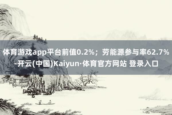 体育游戏app平台前值0.2%；劳能源参与率62.7%-开云(中国)Kaiyun·体育官方网站 登录入口