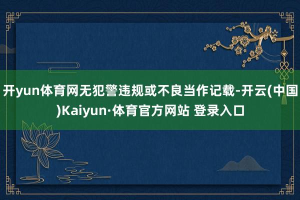 开yun体育网无犯警违规或不良当作记载-开云(中国)Kaiyun·体育官方网站 登录入口