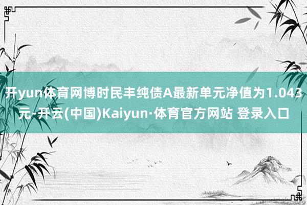 开yun体育网博时民丰纯债A最新单元净值为1.043元-开云(中国)Kaiyun·体育官方网站 登录入口