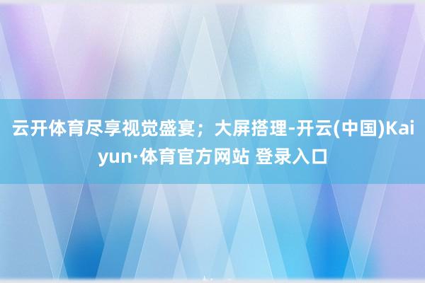 云开体育尽享视觉盛宴；大屏搭理-开云(中国)Kaiyun·体育官方网站 登录入口