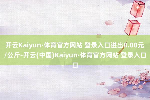 开云Kaiyun·体育官方网站 登录入口进出8.00元/公斤-开云(中国)Kaiyun·体育官方网站 登录入口