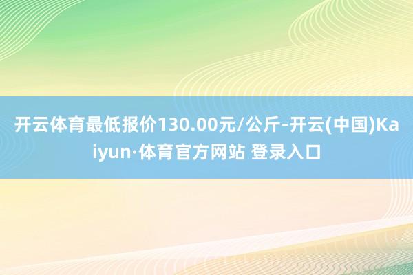 开云体育最低报价130.00元/公斤-开云(中国)Kaiyun·体育官方网站 登录入口