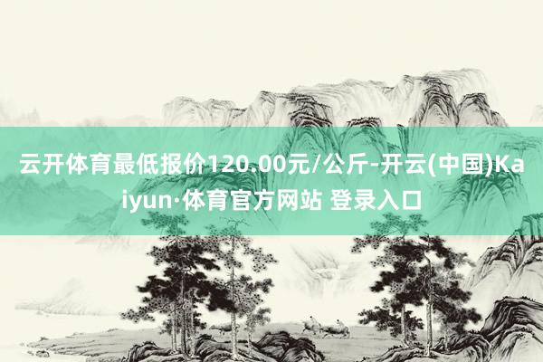 云开体育最低报价120.00元/公斤-开云(中国)Kaiyun·体育官方网站 登录入口