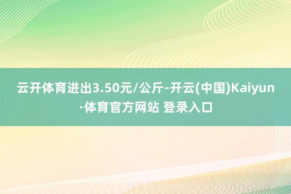 云开体育进出3.50元/公斤-开云(中国)Kaiyun·体育官方网站 登录入口