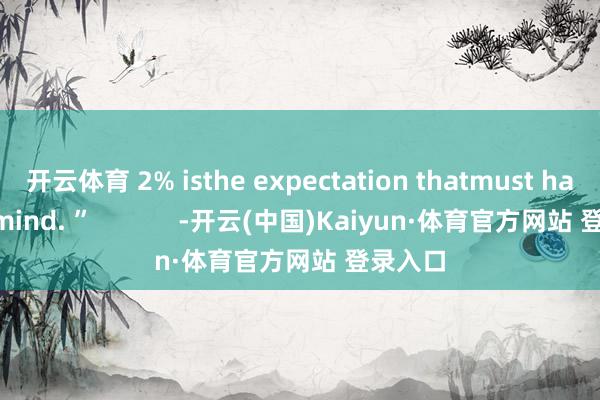 开云体育 2% isthe expectation thatmust have in mind. ”            -开云(中国)Kaiyun·体育官方网站 登录入口