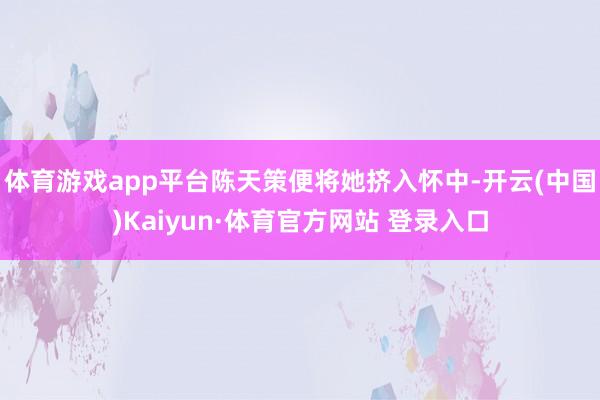 体育游戏app平台陈天策便将她挤入怀中-开云(中国)Kaiyun·体育官方网站 登录入口