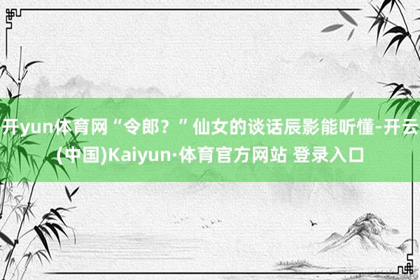 开yun体育网“令郎？”仙女的谈话辰影能听懂-开云(中国)Kaiyun·体育官方网站 登录入口