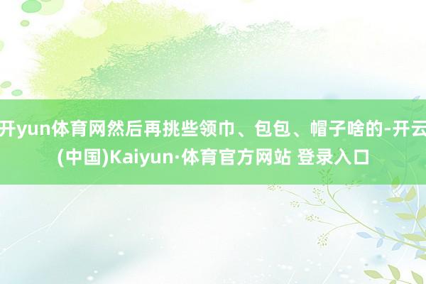 开yun体育网然后再挑些领巾、包包、帽子啥的-开云(中国)Kaiyun·体育官方网站 登录入口