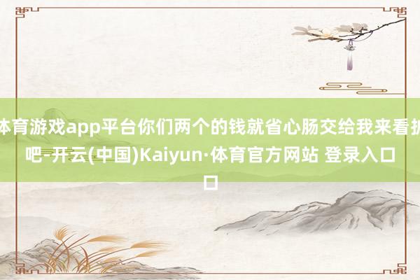 体育游戏app平台你们两个的钱就省心肠交给我来看护吧-开云(中国)Kaiyun·体育官方网站 登录入口