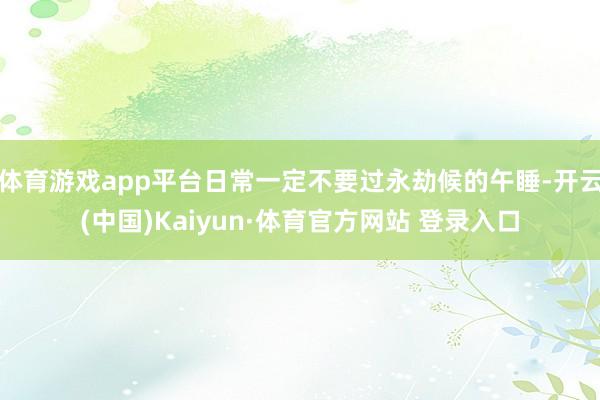 体育游戏app平台日常一定不要过永劫候的午睡-开云(中国)Kaiyun·体育官方网站 登录入口