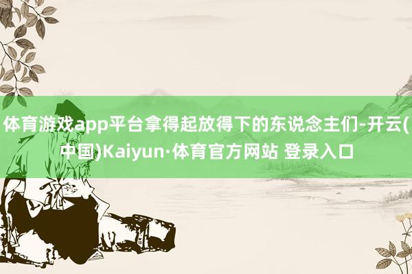 体育游戏app平台拿得起放得下的东说念主们-开云(中国)Kaiyun·体育官方网站 登录入口